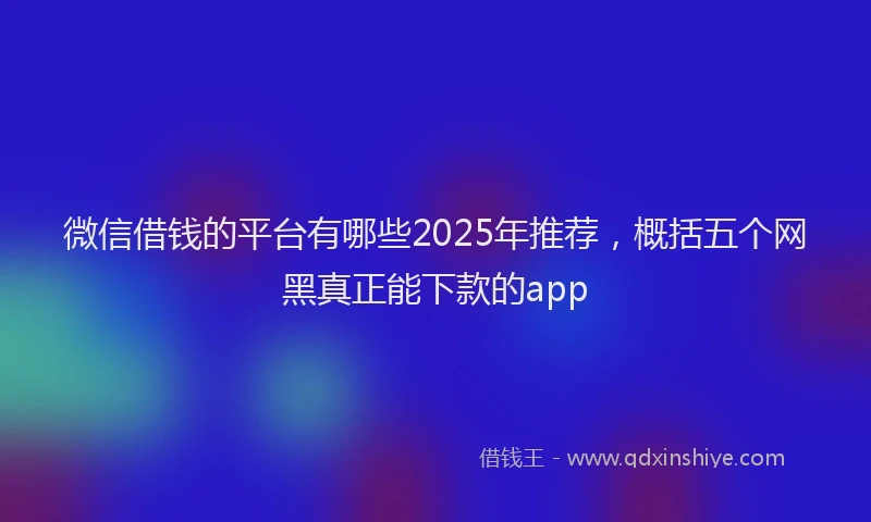 微信借钱的平台有哪些2025年推荐，概括五个网黑真正能下款的app
