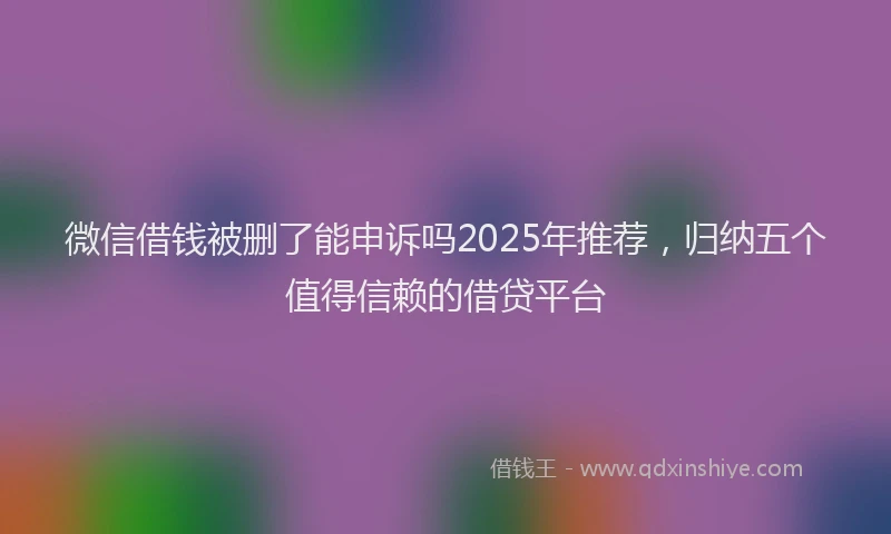微信借钱被删了能申诉吗2025年推荐，归纳五个值得信赖的借贷平台