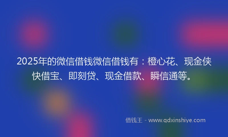 2025年的微信借钱微信借钱有：橙心花、现金侠快借宝、即刻贷、现金借款、瞬信通等。