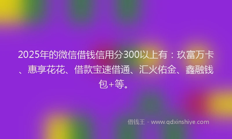 2025年的微信借钱信用分300以上有：玖富万卡、惠享花花、借款宝速借通、汇火佑金、鑫融钱包+等。
