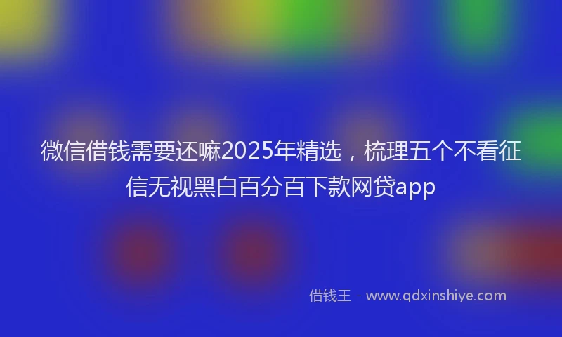 微信借钱需要还嘛2025年精选，梳理五个不看征信无视黑白百分百下款网贷app