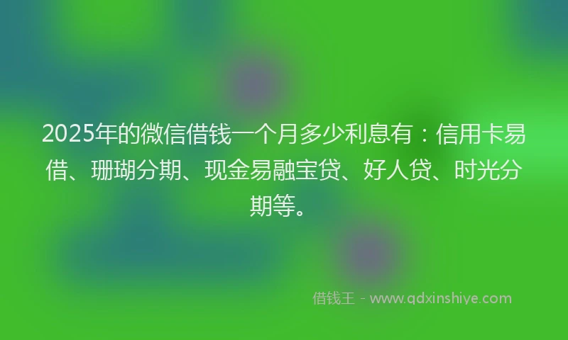 2025年的微信借钱一个月多少利息有：信用卡易借、珊瑚分期、现金易融宝贷、好人贷、时光分期等。