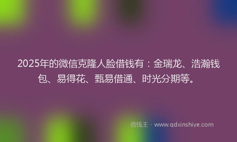 2025年的微信克隆人脸借钱有：金瑞龙、浩瀚钱包、易得花、甄易借通、时光分期等。