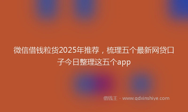 微信借钱粒货2025年推荐，梳理五个最新网贷口子今日整理这五个app