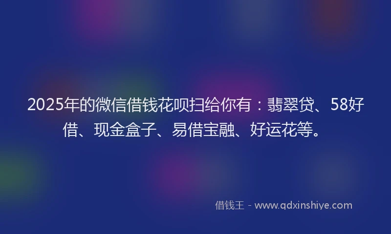 2025年的微信借钱花呗扫给你有：翡翠贷、58好借、现金盒子、易借宝融、好运花等。