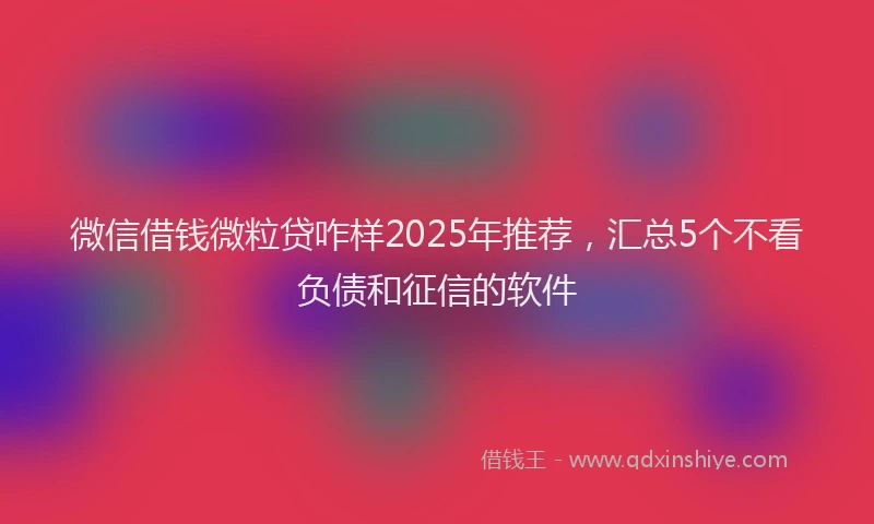 微信借钱微粒贷咋样2025年推荐，汇总5个不看负债和征信的软件