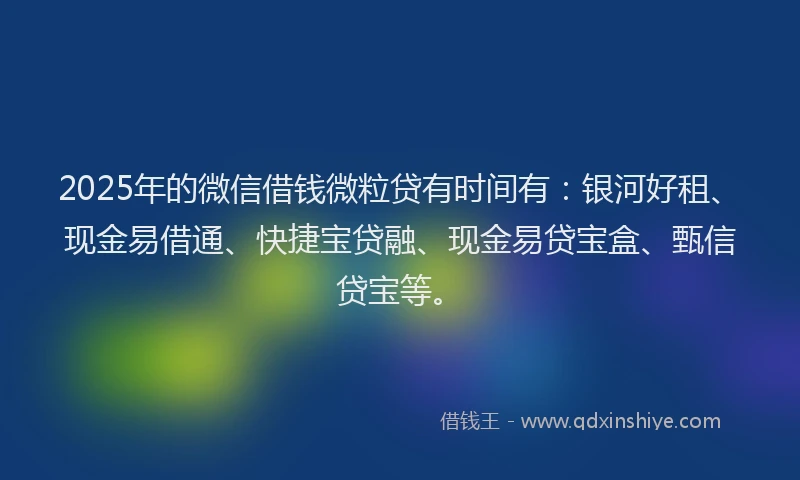 2025年的微信借钱微粒贷有时间有：银河好租、现金易借通、快捷宝贷融、现金易贷宝盒、甄信贷宝等。