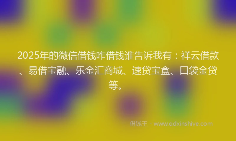 2025年的微信借钱咋借钱谁告诉我有：祥云借款、易借宝融、乐金汇商城、速贷宝盒、口袋金贷等。
