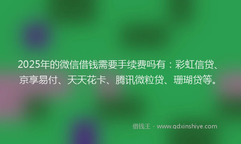 2025年的微信借钱需要手续费吗有：彩虹信贷、京享易付、天天花卡、腾讯微粒贷、珊瑚贷等。