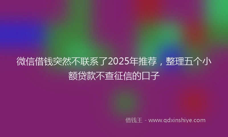 微信借钱突然不联系了2025年推荐，整理五个小额贷款不查征信的口子