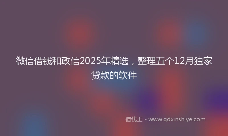 微信借钱和政信2025年精选，整理五个12月独家贷款的软件