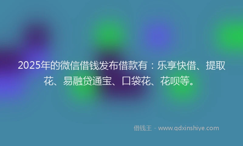 2025年的微信借钱发布借款有：乐享快借、提取花、易融贷通宝、口袋花、花呗等。