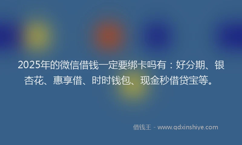 2025年的微信借钱一定要绑卡吗有：好分期、银杏花、惠享借、时时钱包、现金秒借贷宝等。