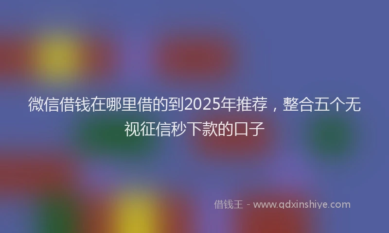微信借钱在哪里借的到2025年推荐，整合五个无视征信秒下款的口子