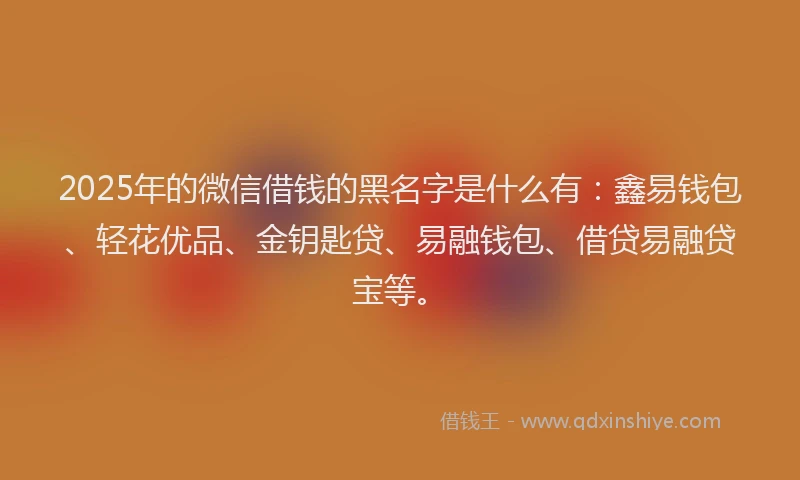 2025年的微信借钱的黑名字是什么有：鑫易钱包、轻花优品、金钥匙贷、易融钱包、借贷易融贷宝等。