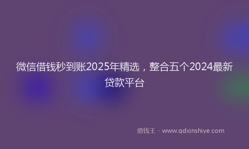 微信借钱秒到账2025年精选，整合五个2024最新贷款平台