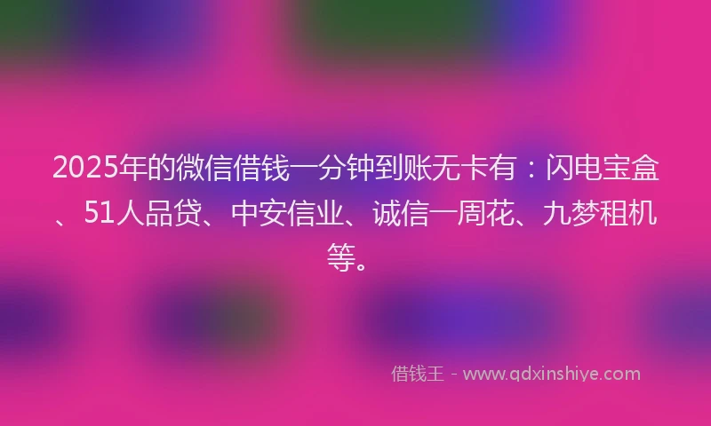2025年的微信借钱一分钟到账无卡有：闪电宝盒、51人品贷、中安信业、诚信一周花、九梦租机等。