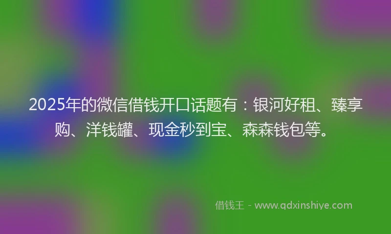 2025年的微信借钱开口话题有：银河好租、臻享购、洋钱罐、现金秒到宝、森森钱包等。