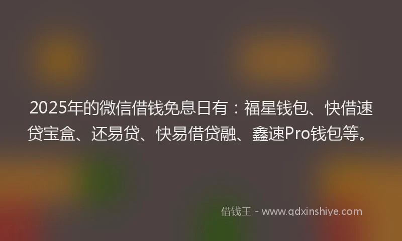 2025年的微信借钱免息日有：福星钱包、快借速贷宝盒、还易贷、快易借贷融、鑫速Pro钱包等。