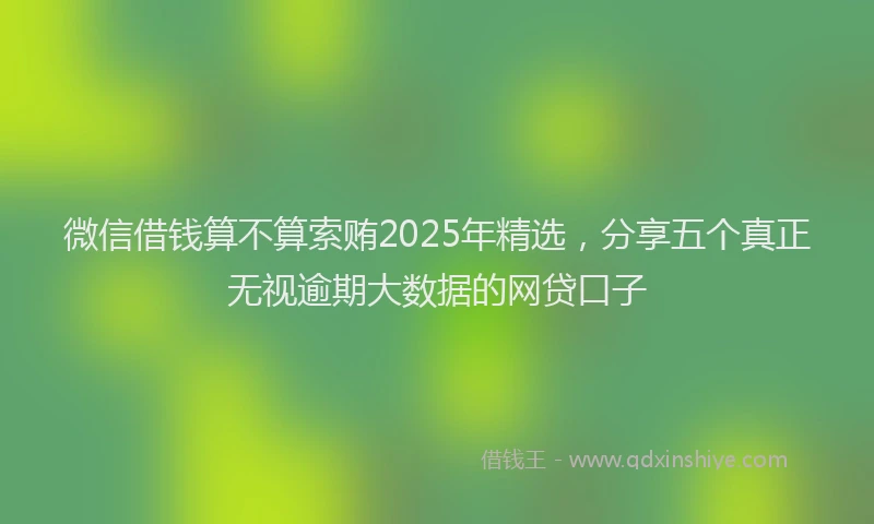 微信借钱算不算索贿2025年精选，分享五个真正无视逾期大数据的网贷口子