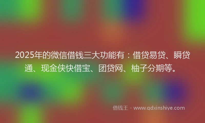 2025年的微信借钱三大功能有：借贷易贷、瞬贷通、现金侠快借宝、团贷网、柚子分期等。