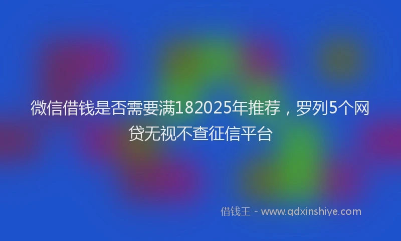 微信借钱是否需要满182025年推荐，罗列5个网贷无视不查征信平台