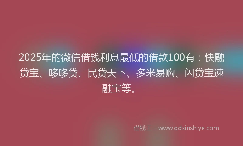 2025年的微信借钱利息最低的借款100有：快融贷宝、哆哆贷、民贷天下、多米易购、闪贷宝速融宝等。