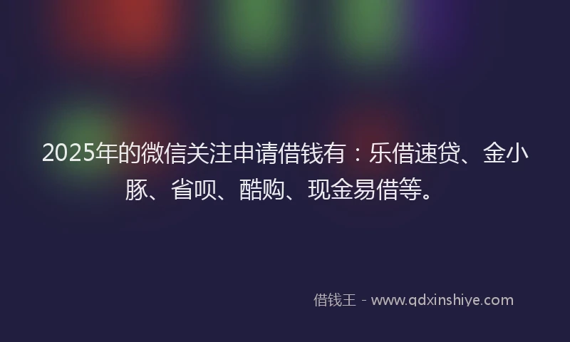 2025年的微信关注申请借钱有：乐借速贷、金小豚、省呗、酷购、现金易借等。