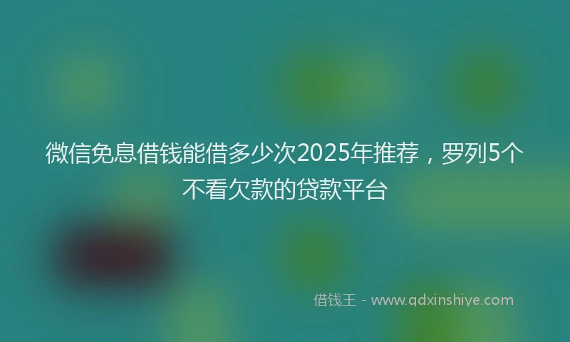 微信免息借钱能借多少次2025年推荐，罗列5个不看欠款的贷款平台