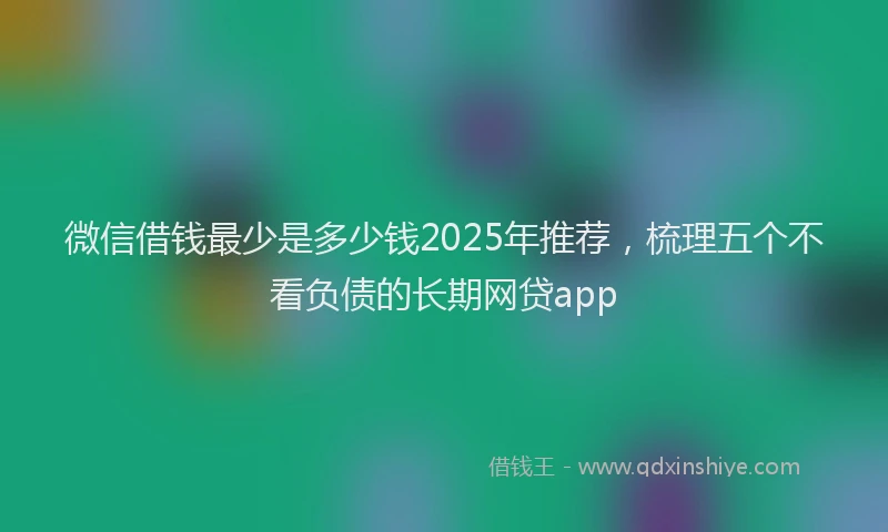 微信借钱最少是多少钱2025年推荐，梳理五个不看负债的长期网贷app
