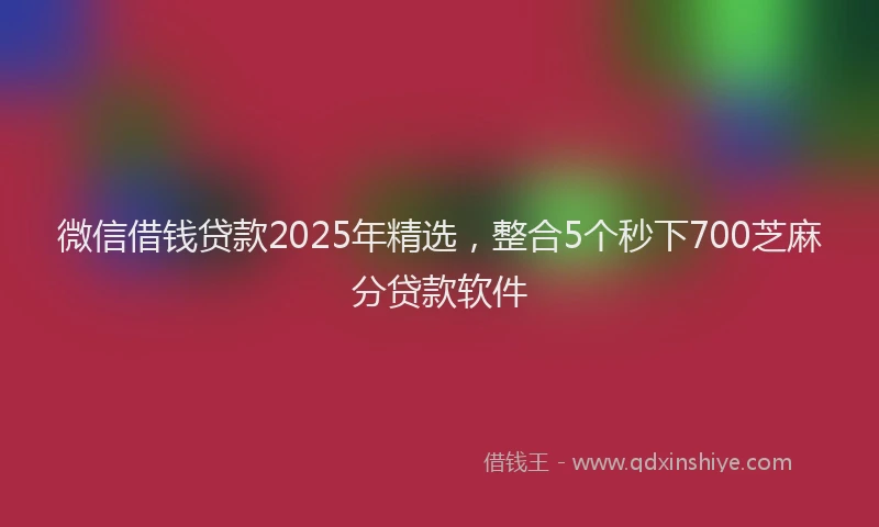 微信借钱贷款2025年精选，整合5个秒下700芝麻分贷款软件