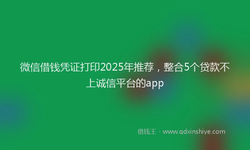 微信借钱凭证打印2025年推荐，整合5个贷款不上诚信平台的app