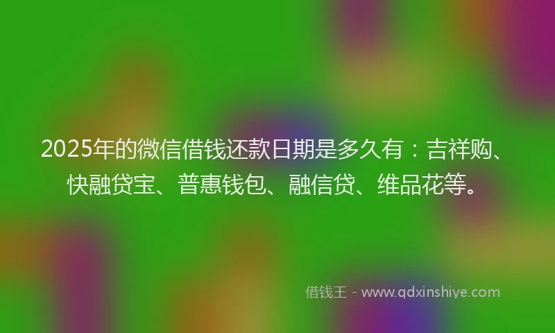2025年的微信借钱还款日期是多久有：吉祥购、快融贷宝、普惠钱包、融信贷、维品花等。