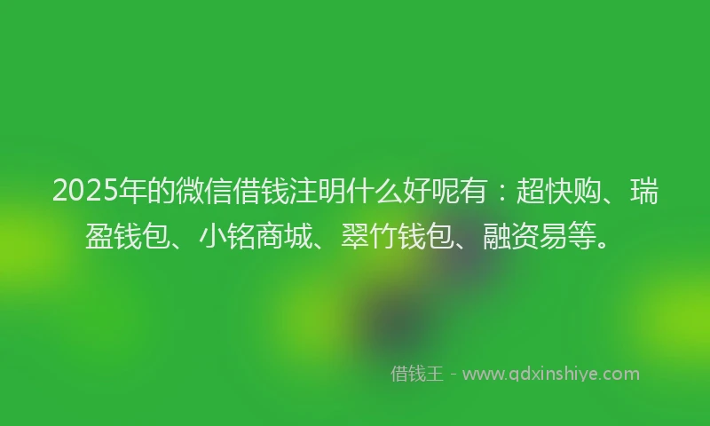 2025年的微信借钱注明什么好呢有：超快购、瑞盈钱包、小铭商城、翠竹钱包、融资易等。