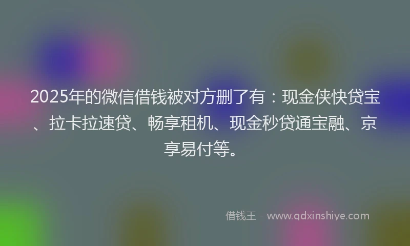 2025年的微信借钱被对方删了有：现金侠快贷宝、拉卡拉速贷、畅享租机、现金秒贷通宝融、京享易付等。