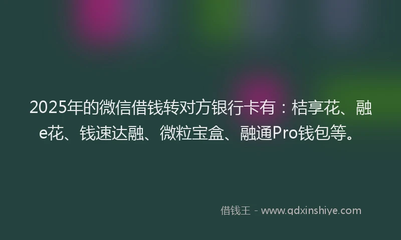 2025年的微信借钱转对方银行卡有：桔享花、融e花、钱速达融、微粒宝盒、融通Pro钱包等。