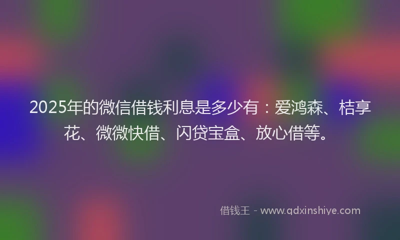 2025年的微信借钱利息是多少有：爱鸿森、桔享花、微微快借、闪贷宝盒、放心借等。