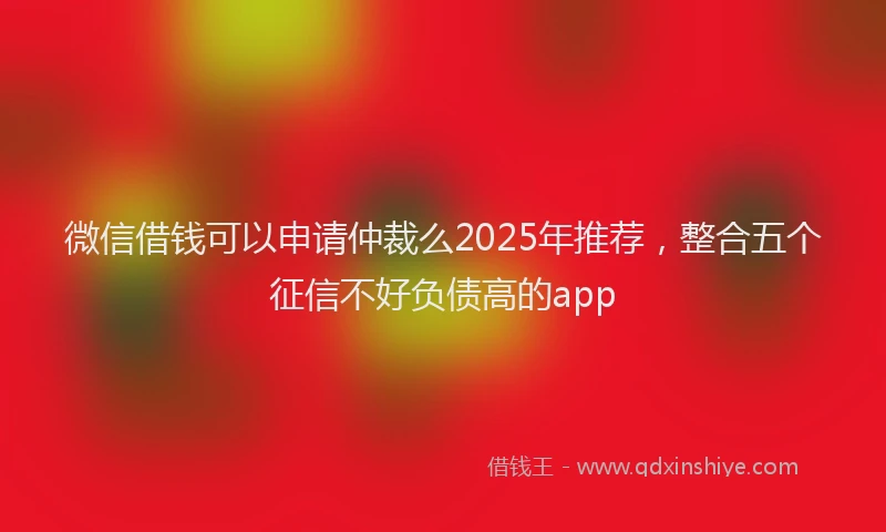 微信借钱可以申请仲裁么2025年推荐，整合五个征信不好负债高的app