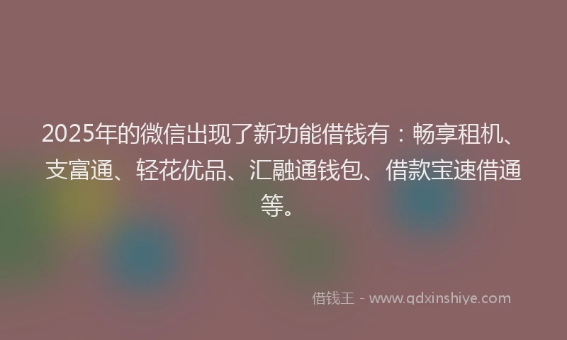 2025年的微信出现了新功能借钱有：畅享租机、支富通、轻花优品、汇融通钱包、借款宝速借通等。