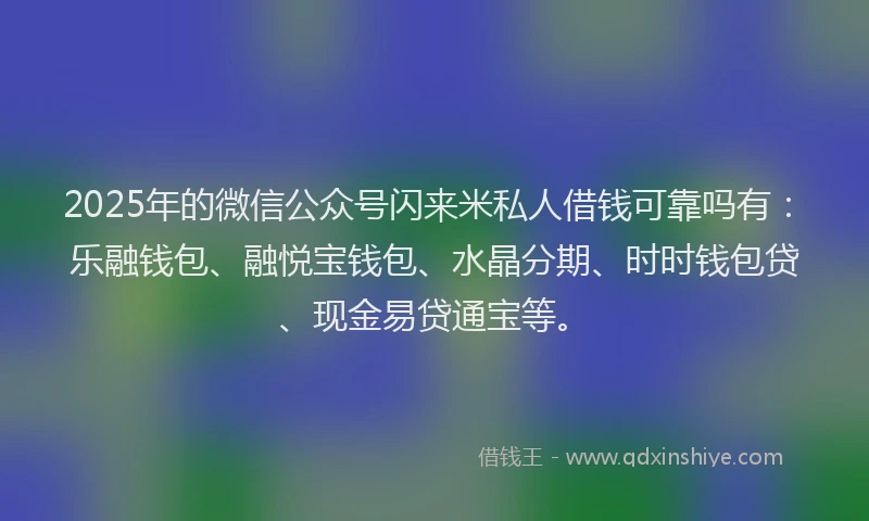 2025年的微信公众号闪来米私人借钱可靠吗有：乐融钱包、融悦宝钱包、水晶分期、时时钱包贷、现金易贷通宝等。