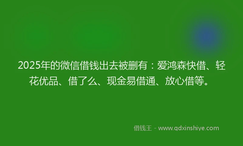 2025年的微信借钱出去被删有：爱鸿森快借、轻花优品、借了么、现金易借通、放心借等。