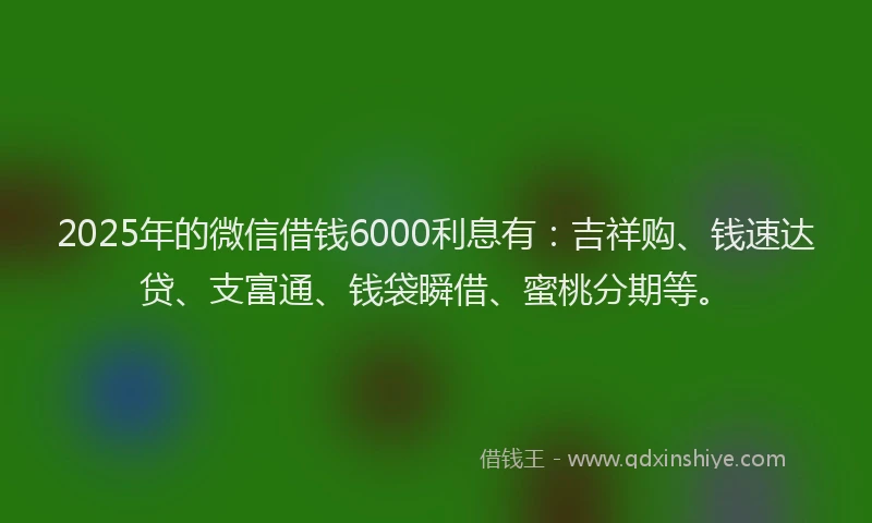 2025年的微信借钱6000利息有：吉祥购、钱速达贷、支富通、钱袋瞬借、蜜桃分期等。
