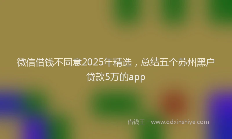 微信借钱不同意2025年精选，总结五个苏州黑户贷款5万的app