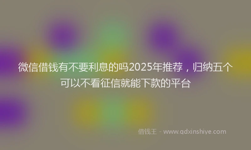 微信借钱有不要利息的吗2025年推荐，归纳五个可以不看征信就能下款的平台