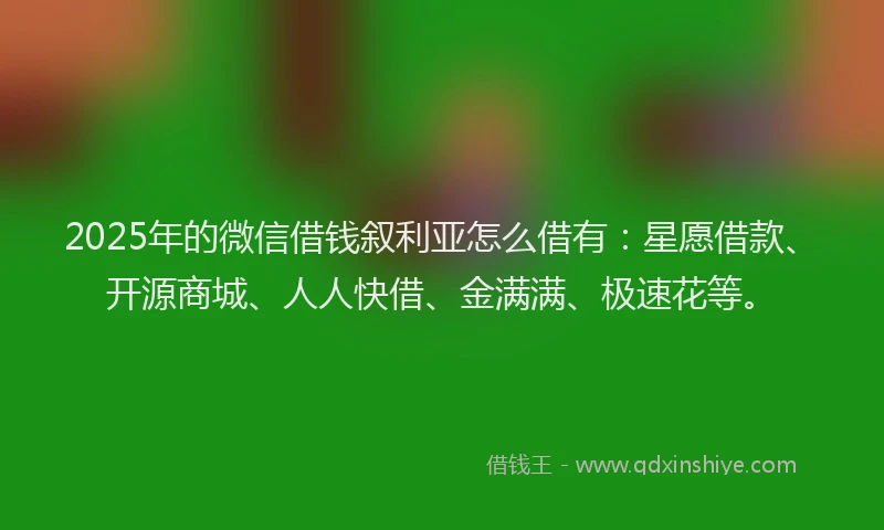 2025年的微信借钱叙利亚怎么借有：星愿借款、开源商城、人人快借、金满满、极速花等。