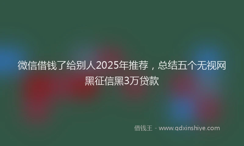 微信借钱了给别人2025年推荐，总结五个无视网黑征信黑3万贷款
