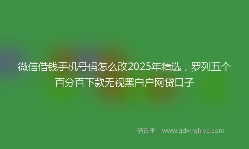 微信借钱手机号码怎么改2025年精选，罗列五个百分百下款无视黑白户网贷口子