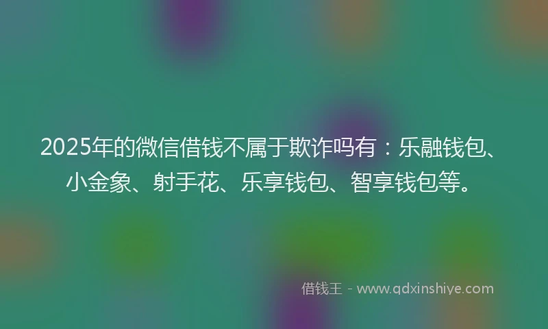 2025年的微信借钱不属于欺诈吗有：乐融钱包、小金象、射手花、乐享钱包、智享钱包等。