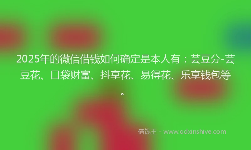 2025年的微信借钱如何确定是本人有：芸豆分-芸豆花、口袋财富、抖享花、易得花、乐享钱包等。
