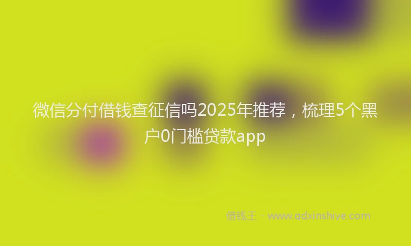 微信分付借钱查征信吗2025年推荐，梳理5个黑户0门槛贷款app